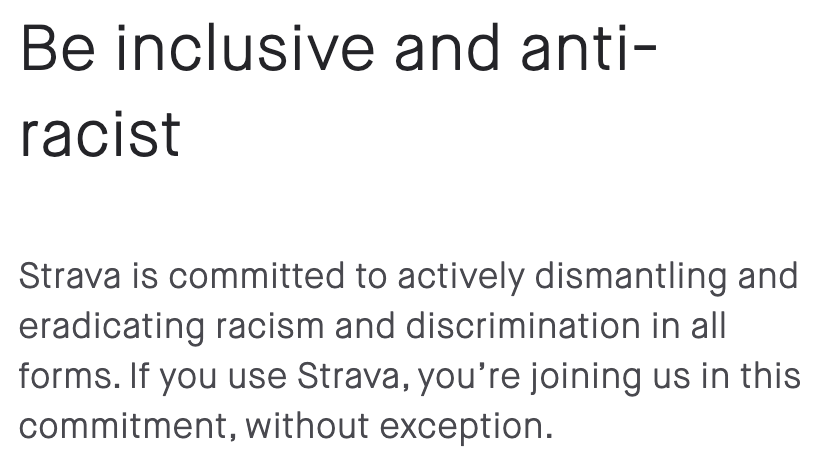 Be inclusive and anti-racist. Strava is committed to actively dismantling and eradicating racism and discrimination in all forms. If you use Strava, you're joining us in this commitment, without exception.