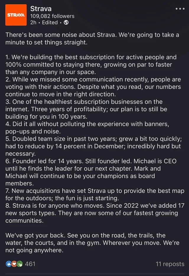 There's been some noise about Strava. We're going to take a minute to set things straight.
1. We're building the best subscription for active people and
100% committed to staying there, growing on par to faster than any company in our space.
2. While we missed some communication recently, people are voting with their actions. Despite what you read, our numbers continue to move in the right direction.
3. One of the healthiest subscription businesses on the internet. Three years of profitability; our plan is to still be building for you in 100 years.
4. Did it all without polluting the experience with banners, pop-ups and noise.
5. Doubled team size in past two years; grew a bit too quickly; had to reduce by 14 percent in December; incredibly hard but necessary.
6. Founder led for 14 years. Still founder led. Michael is CEO until he finds the leader for our next chapter. Mark and Michael will continue to be your champions as board members.
7. New acquisitions have set Strava up to provide the best map for the outdoors; the fun is just starting.
8. Strava is for anyone who moves. Since 2022 we've added 17 new sports types. They are now some of our fastest growing communities.
We've got your back. See you on the road, the trails, the water, the courts, and in the gym. Wherever you move. We're not going anywhere.